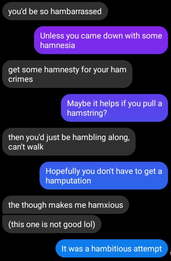 Message screenshot:
you'd be so hambarrassed
unless you came down with some hamnesia
get some hamnesty for your ham crimes
maybe it helps if you pull a hamstring?
then you'd just be hambling along, can't walk.
Hopefully you don't have to get a hamputation.
the thought makes me hamxious (this one is not good lol)
a hambitious attempt