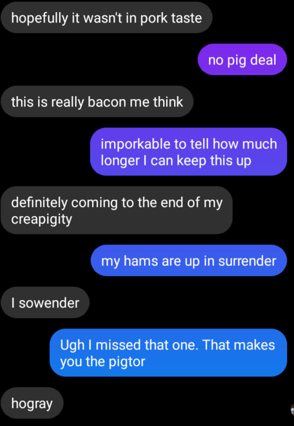 Message screenshot:
Hopefully it wasn't in pork taste
no pig deal
this is really bacon me think
imporkable to tell how much longer i can keep this up
definitely coming to the end of my creapigity
my hams are up in surrender
I sowender
Ugh I missed that one. That makes you the pigtor.
Hogray